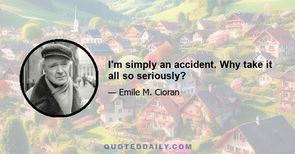 I'm simply an accident. Why take it all so seriously?