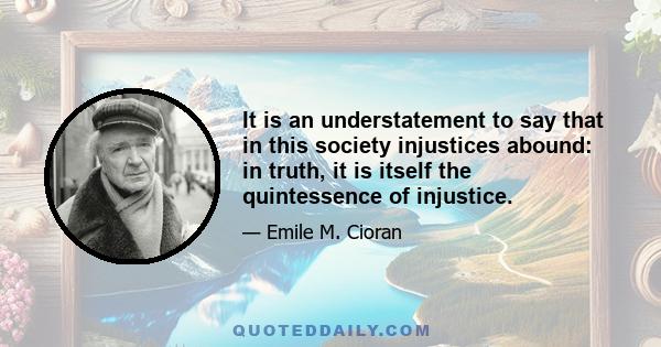 It is an understatement to say that in this society injustices abound: in truth, it is itself the quintessence of injustice.