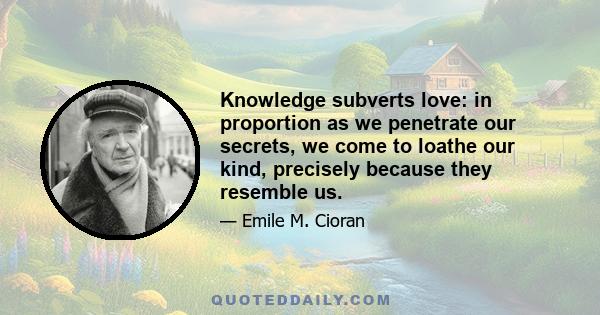 Knowledge subverts love: in proportion as we penetrate our secrets, we come to loathe our kind, precisely because they resemble us.