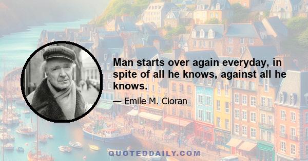 Man starts over again everyday, in spite of all he knows, against all he knows.