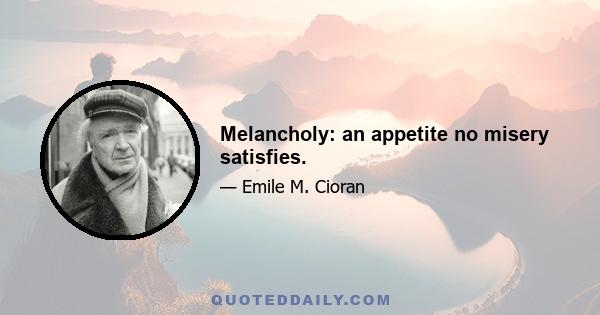 Melancholy: an appetite no misery satisfies.