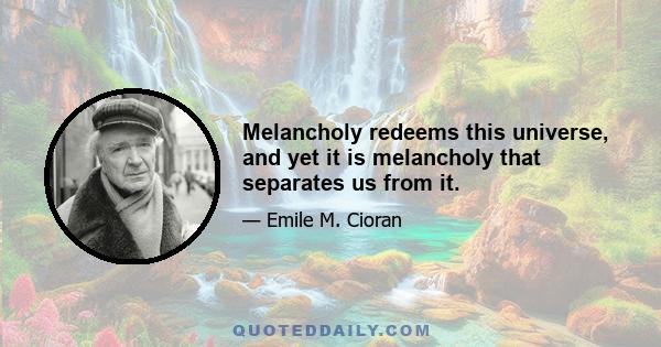 Melancholy redeems this universe, and yet it is melancholy that separates us from it.