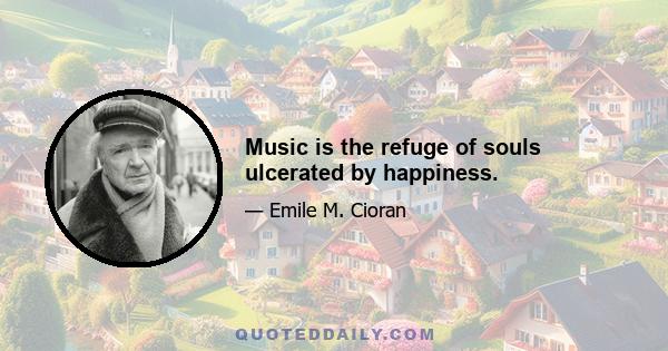 Music is the refuge of souls ulcerated by happiness.