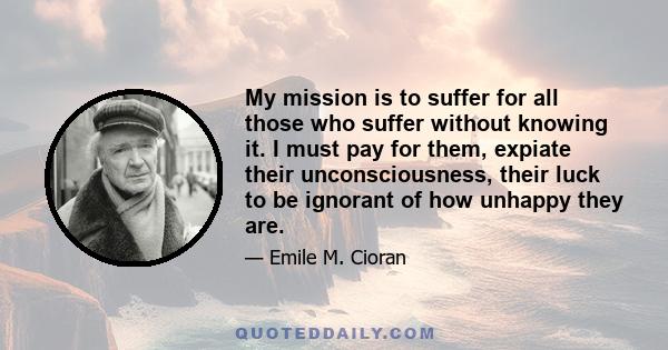 My mission is to suffer for all those who suffer without knowing it. I must pay for them, expiate their unconsciousness, their luck to be ignorant of how unhappy they are.