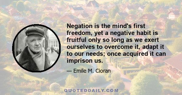 Negation is the mind's first freedom, yet a negative habit is fruitful only so long as we exert ourselves to overcome it, adapt it to our needs; once acquired it can imprison us.