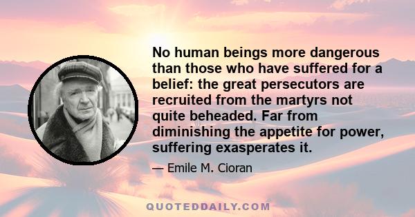 No human beings more dangerous than those who have suffered for a belief: the great persecutors are recruited from the martyrs not quite beheaded. Far from diminishing the appetite for power, suffering exasperates it.