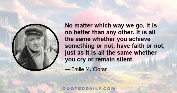 No matter which way we go, it is no better than any other. It is all the same whether you achieve something or not, have faith or not, just as it is all the same whether you cry or remain silent.