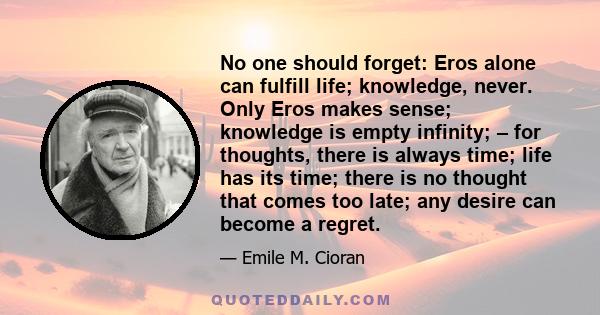 No one should forget: Eros alone can fulfill life; knowledge, never. Only Eros makes sense; knowledge is empty infinity; – for thoughts, there is always time; life has its time; there is no thought that comes too late;