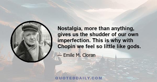 Nostalgia, more than anything, gives us the shudder of our own imperfection. This is why with Chopin we feel so little like gods.