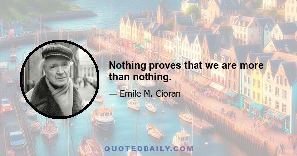 Nothing proves that we are more than nothing.