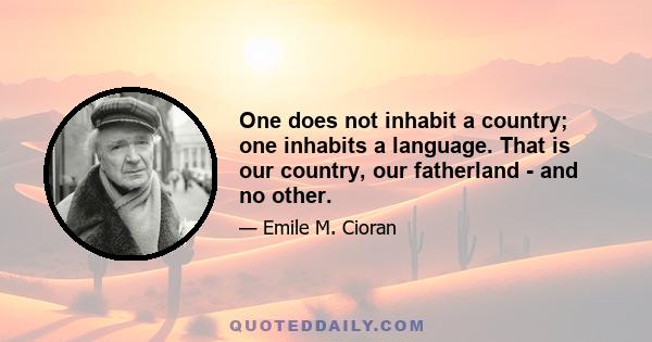 One does not inhabit a country; one inhabits a language. That is our country, our fatherland - and no other.