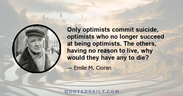 Only optimists commit suicide, optimists who no longer succeed at being optimists. The others, having no reason to live, why would they have any to die?