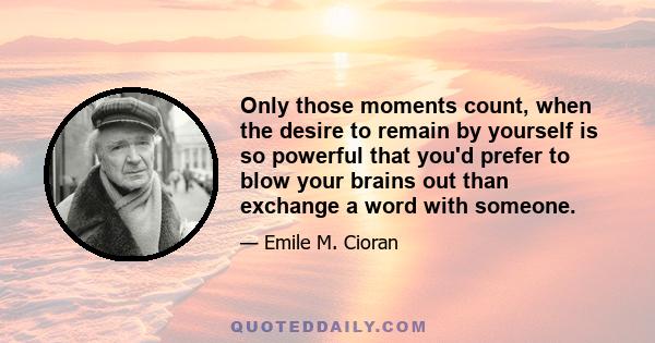 Only those moments count, when the desire to remain by yourself is so powerful that you'd prefer to blow your brains out than exchange a word with someone.