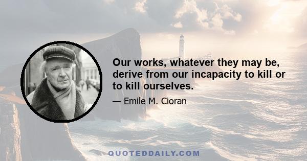 Our works, whatever they may be, derive from our incapacity to kill or to kill ourselves.