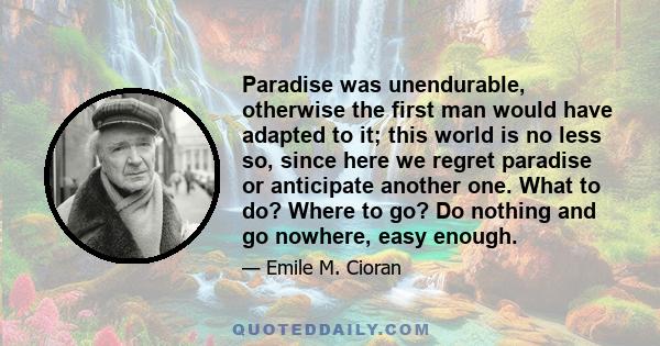 Paradise was unendurable, otherwise the first man would have adapted to it; this world is no less so, since here we regret paradise or anticipate another one. What to do? Where to go? Do nothing and go nowhere, easy