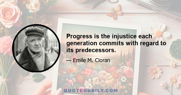 Progress is the injustice each generation commits with regard to its predecessors.