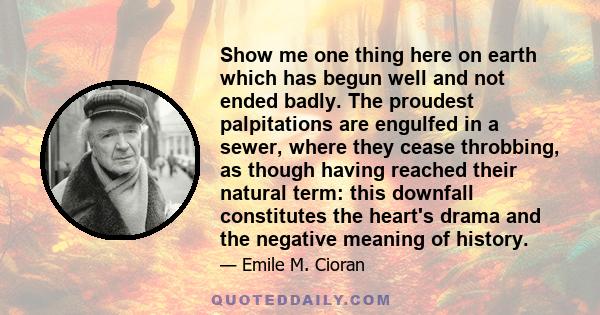 Show me one thing here on earth which has begun well and not ended badly. The proudest palpitations are engulfed in a sewer, where they cease throbbing, as though having reached their natural term: this downfall