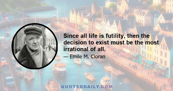 Since all life is futility, then the decision to exist must be the most irrational of all.