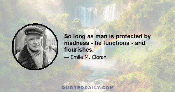 So long as man is protected by madness - he functions - and flourishes.