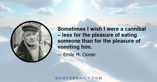 Sometimes I wish I were a cannibal – less for the pleasure of eating someone than for the pleasure of vomiting him.