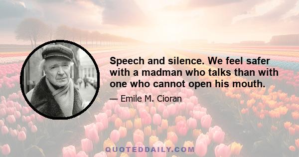 Speech and silence. We feel safer with a madman who talks than with one who cannot open his mouth.