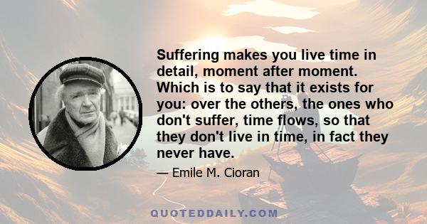 Suffering makes you live time in detail, moment after moment. Which is to say that it exists for you: over the others, the ones who don't suffer, time flows, so that they don't live in time, in fact they never have.