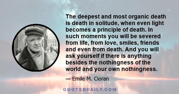 The deepest and most organic death is death in solitude, when even light becomes a principle of death. In such moments you will be severed from life, from love, smiles, friends and even from death. And you will ask