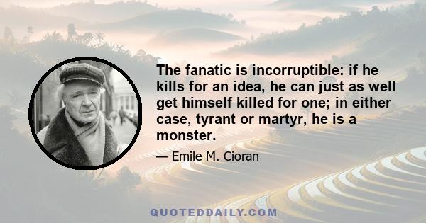 The fanatic is incorruptible: if he kills for an idea, he can just as well get himself killed for one; in either case, tyrant or martyr, he is a monster.