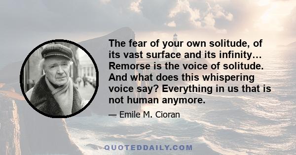 The fear of your own solitude, of its vast surface and its infinity… Remorse is the voice of solitude. And what does this whispering voice say? Everything in us that is not human anymore.