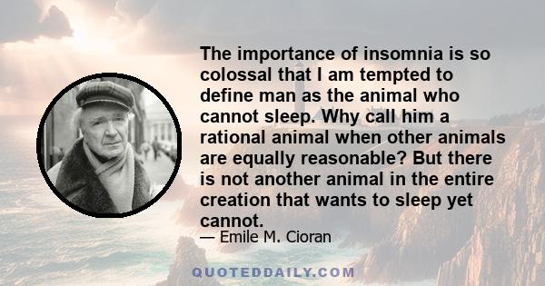 The importance of insomnia is so colossal that I am tempted to define man as the animal who cannot sleep. Why call him a rational animal when other animals are equally reasonable? But there is not another animal in the