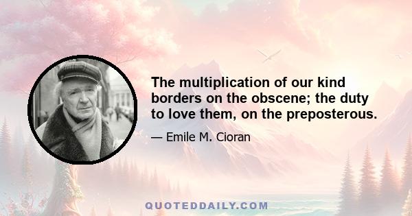 The multiplication of our kind borders on the obscene; the duty to love them, on the preposterous.