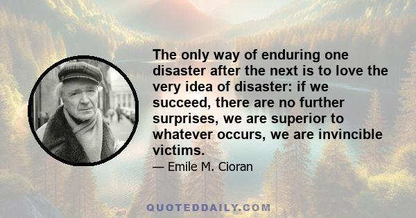 The only way of enduring one disaster after the next is to love the very idea of disaster: if we succeed, there are no further surprises, we are superior to whatever occurs, we are invincible victims.