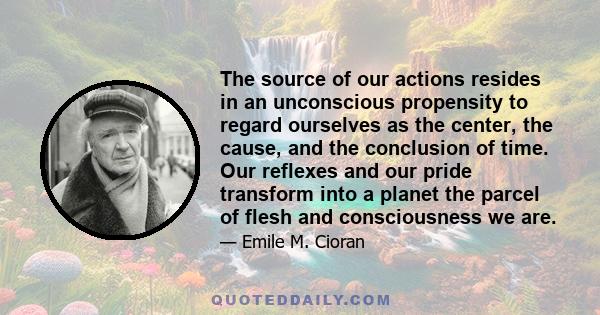 The source of our actions resides in an unconscious propensity to regard ourselves as the center, the cause, and the conclusion of time. Our reflexes and our pride transform into a planet the parcel of flesh and