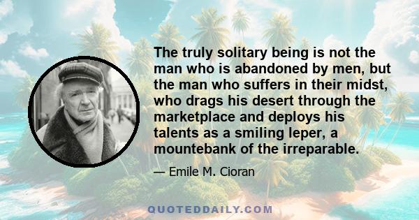 The truly solitary being is not the man who is abandoned by men, but the man who suffers in their midst, who drags his desert through the marketplace and deploys his talents as a smiling leper, a mountebank of the