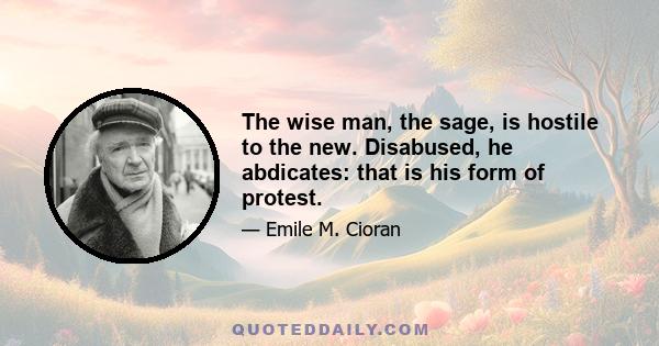 The wise man, the sage, is hostile to the new. Disabused, he abdicates: that is his form of protest.