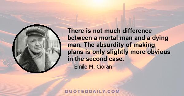 There is not much difference between a mortal man and a dying man. The absurdity of making plans is only slightly more obvious in the second case.