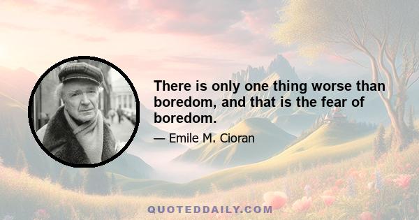 There is only one thing worse than boredom, and that is the fear of boredom.