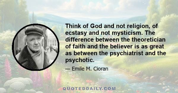 Think of God and not religion, of ecstasy and not mysticism. The difference between the theoretician of faith and the believer is as great as between the psychiatrist and the psychotic.