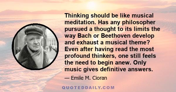 Thinking should be like musical meditation. Has any philosopher pursued a thought to its limits the way Bach or Beethoven develop and exhaust a musical theme? Even after having read the most profound thinkers, one still 