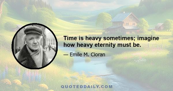 Time is heavy sometimes; imagine how heavy eternity must be.