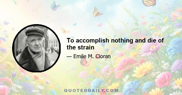 To accomplish nothing and die of the strain