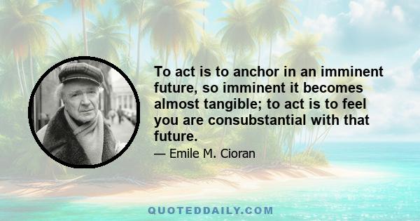 To act is to anchor in an imminent future, so imminent it becomes almost tangible; to act is to feel you are consubstantial with that future.