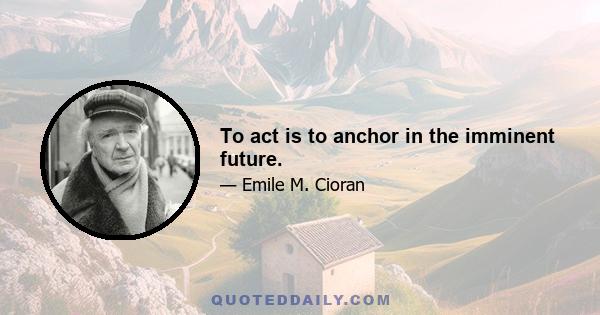 To act is to anchor in the imminent future.