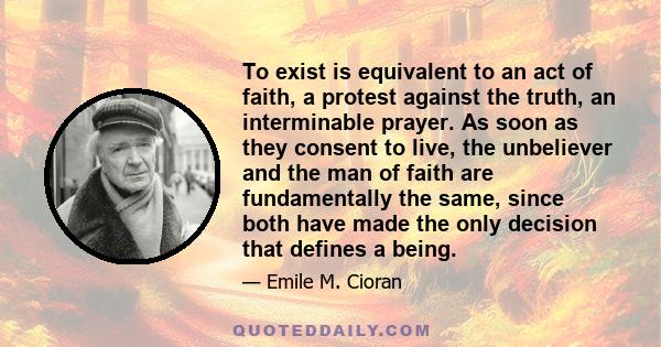 To exist is equivalent to an act of faith, a protest against the truth, an interminable prayer. As soon as they consent to live, the unbeliever and the man of faith are fundamentally the same, since both have made the