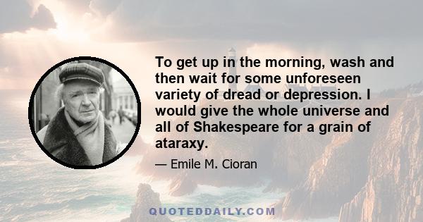 To get up in the morning, wash and then wait for some unforeseen variety of dread or depression. I would give the whole universe and all of Shakespeare for a grain of ataraxy.