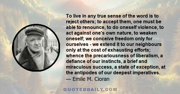 To live in any true sense of the word is to reject others; to accept them, one must be able to renounce, to do oneself violence, to act against one's own nature, to weaken oneself; we conceive freedom only for ourselves 