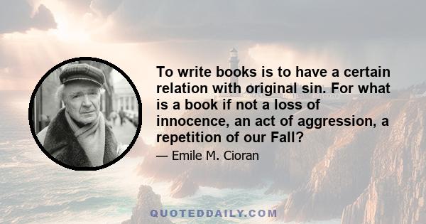 To write books is to have a certain relation with original sin. For what is a book if not a loss of innocence, an act of aggression, a repetition of our Fall?