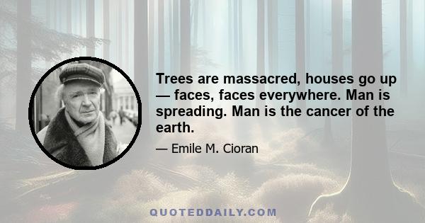 Trees are massacred, houses go up — faces, faces everywhere. Man is spreading. Man is the cancer of the earth.