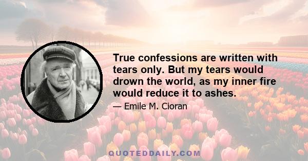 True confessions are written with tears only. But my tears would drown the world, as my inner fire would reduce it to ashes.