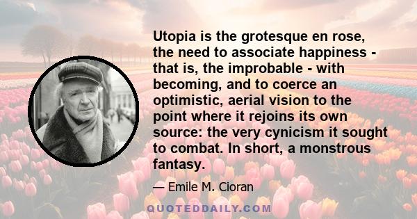 Utopia is the grotesque en rose, the need to associate happiness - that is, the improbable - with becoming, and to coerce an optimistic, aerial vision to the point where it rejoins its own source: the very cynicism it